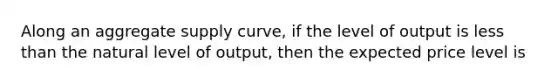 Along an aggregate supply curve, if the level of output is less than the natural level of output, then the expected price level is