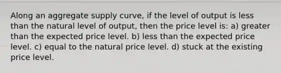 Along an aggregate supply curve, if the level of output is less than the natural level of output, then the price level is: a) greater than the expected price level. b) less than the expected price level. c) equal to the natural price level. d) stuck at the existing price level.