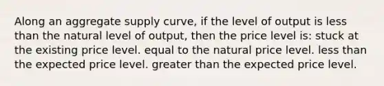 Along an aggregate supply curve, if the level of output is less than the natural level of output, then the price level is: stuck at the existing price level. equal to the natural price level. less than the expected price level. greater than the expected price level.