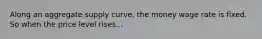 Along an aggregate supply curve, the money wage rate is fixed. So when the price level rises...