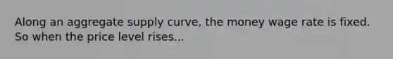 Along an aggregate supply curve, the money wage rate is fixed. So when the price level rises...