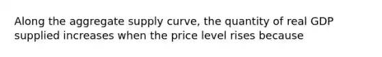 Along the aggregate supply curve, the quantity of real GDP supplied increases when the price level rises because