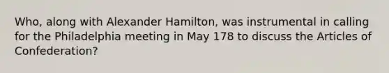 Who, along with Alexander Hamilton, was instrumental in calling for the Philadelphia meeting in May 178 to discuss the Articles of Confederation?