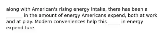 along with American's rising energy intake, there has been a _______ in the amount of energy Americans expend, both at work and at play. Modern conveniences help this _____ in energy expenditure.