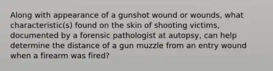 Along with appearance of a gunshot wound or wounds, what characteristic(s) found on the skin of shooting victims, documented by a forensic pathologist at autopsy, can help determine the distance of a gun muzzle from an entry wound when a firearm was fired?