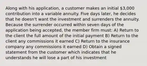 Along with his application, a customer makes an initial 3,000 contribution into a variable annuity. Five days later, he decides that he doesn't want the investment and surrenders the annuity. Because the surrender occurred within seven days of the application being accepted, the member firm must: A) Return to the client the full amount of the initial payment B) Return to the client any commissions it earned C) Return to the insurance company any commissions it earned D) Obtain a signed statement from the customer which indicates that he understands he will lose a part of his investment