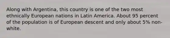 Along with Argentina, this country is one of the two most ethnically European nations in Latin America. About 95 percent of the population is of European descent and only about 5% non-white.