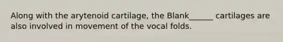 Along with the arytenoid cartilage, the Blank______ cartilages are also involved in movement of the vocal folds.