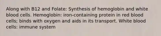 Along with B12 and Folate: Synthesis of hemoglobin and white blood cells. Hemoglobin: iron-containing protein in red blood cells; binds with oxygen and aids in its transport. White blood cells: immune system