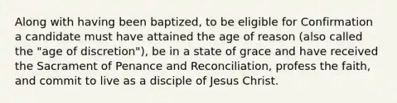 Along with having been baptized, to be eligible for Confirmation a candidate must have attained the age of reason (also called the "age of discretion"), be in a state of grace and have received the Sacrament of Penance and Reconciliation, profess the faith, and commit to live as a disciple of Jesus Christ.