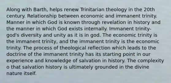 Along with Barth, helps renew Trinitarian theology in the 20th century. Relationship between economic and immanent trinity. Manner in which God is known through revelation in history and the manner in which God exists internally. Immanent trinity- god's diversity and unity as it is in god. The economic trinity is the immanent trinity, and the immanent trinity is the economic trinity. The process of theological reflection which leads to the doctrine of the immanent trinity has its starting point in our experience and knowledge of salvation in history. The complexity o that salvation history is ultimately grounded in the divine nature itself.