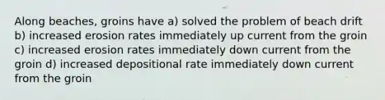 Along beaches, groins have a) solved the problem of beach drift b) increased erosion rates immediately up current from the groin c) increased erosion rates immediately down current from the groin d) increased depositional rate immediately down current from the groin
