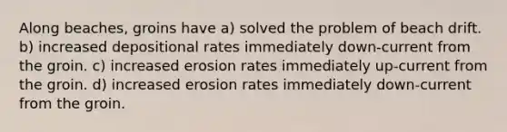 Along beaches, groins have a) solved the problem of beach drift. b) increased depositional rates immediately down-current from the groin. c) increased erosion rates immediately up-current from the groin. d) increased erosion rates immediately down-current from the groin.