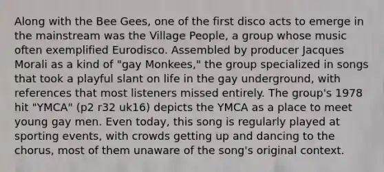 Along with the Bee Gees, one of the first disco acts to emerge in the mainstream was the Village People, a group whose music often exemplified Eurodisco. Assembled by producer Jacques Morali as a kind of "gay Monkees," the group specialized in songs that took a playful slant on life in the gay underground, with references that most listeners missed entirely. The group's 1978 hit "YMCA" (p2 r32 uk16) depicts the YMCA as a place to meet young gay men. Even today, this song is regularly played at sporting events, with crowds getting up and dancing to the chorus, most of them unaware of the song's original context.