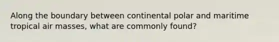 Along the boundary between continental polar and maritime tropical air masses, what are commonly found?