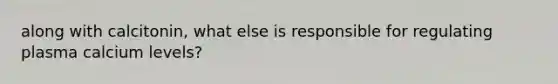 along with calcitonin, what else is responsible for regulating plasma calcium levels?