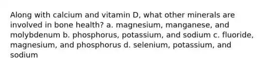 Along with calcium and vitamin D, what other minerals are involved in bone health? a. magnesium, manganese, and molybdenum b. phosphorus, potassium, and sodium c. fluoride, magnesium, and phosphorus d. selenium, potassium, and sodium