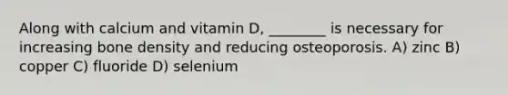 Along with calcium and vitamin D, ________ is necessary for increasing bone density and reducing osteoporosis. A) zinc B) copper C) fluoride D) selenium