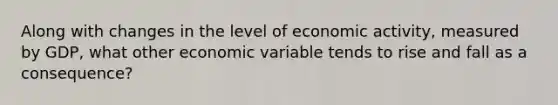 Along with changes in the level of economic activity, measured by GDP, what other economic variable tends to rise and fall as a consequence?