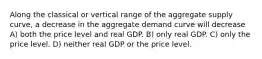 Along the classical or vertical range of the aggregate supply curve, a decrease in the aggregate demand curve will decrease A) both the price level and real GDP. B) only real GDP. C) only the price level. D) neither real GDP or the price level.