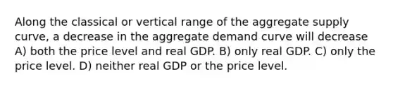 Along the classical or vertical range of the aggregate supply curve, a decrease in the aggregate demand curve will decrease A) both the price level and real GDP. B) only real GDP. C) only the price level. D) neither real GDP or the price level.