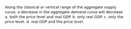 Along the classical or vertical range of the aggregate supply curve, a decrease in the aggregate demand curve will decrease a. both the price level and real GDP. b. only real GDP. c. only the price level. d. real GDP and the price level.