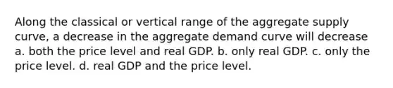 Along the classical or vertical range of the aggregate supply curve, a decrease in the aggregate demand curve will decrease a. both the price level and real GDP. b. only real GDP. c. only the price level. d. real GDP and the price level.