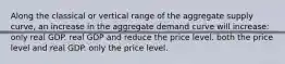 Along the classical or vertical range of the aggregate supply curve, an increase in the aggregate demand curve will increase: only real GDP. real GDP and reduce the price level. both the price level and real GDP. only the price level.