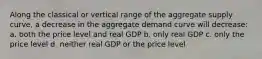 Along the classical or vertical range of the aggregate supply curve, a decrease in the aggregate demand curve will decrease: a. both the price level and real GDP b. only real GDP c. only the price level d. neither real GDP or the price level