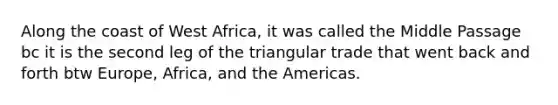 Along the coast of West Africa, it was called the Middle Passage bc it is the second leg of the triangular trade that went back and forth btw Europe, Africa, and the Americas.