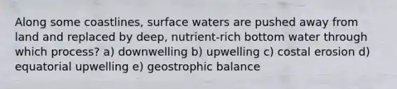 Along some coastlines, surface waters are pushed away from land and replaced by deep, nutrient-rich bottom water through which process? a) downwelling b) upwelling c) costal erosion d) equatorial upwelling e) geostrophic balance