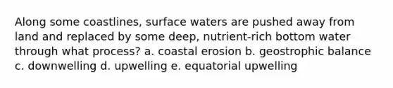 Along some coastlines, surface waters are pushed away from land and replaced by some deep, nutrient-rich bottom water through what process? a. coastal erosion b. geostrophic balance c. downwelling d. upwelling e. equatorial upwelling