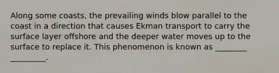 Along some coasts, the prevailing winds blow parallel to the coast in a direction that causes Ekman transport to carry the surface layer offshore and the deeper water moves up to the surface to replace it. This phenomenon is known as ________ _________.