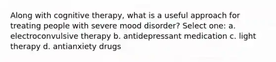 Along with cognitive therapy, what is a useful approach for treating people with severe mood disorder? Select one: a. electroconvulsive therapy b. antidepressant medication c. light therapy d. antianxiety drugs