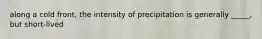 along a cold front, the intensity of precipitation is generally _____, but short-lived