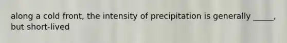 along a cold front, the intensity of precipitation is generally _____, but short-lived