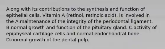 Along with its contributions to the synthesis and function of epithelial cells, Vitamin A (retinol, retinoic acid), is involved in the A.maintenance of the integrity of the periodontal ligament. B.normal growth and function of the pituitary gland. C.activity of epiphyseal cartilage cells and normal endochondral bone. D.normal growth of the dental pulp.