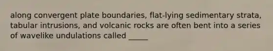 along convergent plate boundaries, flat-lying sedimentary strata, tabular intrusions, and volcanic rocks are often bent into a series of wavelike undulations called _____