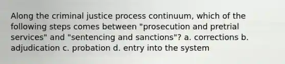 Along the criminal justice process continuum, which of the following steps comes between "prosecution and pretrial services" and "sentencing and sanctions"? a. corrections b. adjudication c. probation d. entry into the system