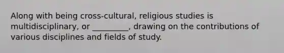 Along with being cross-cultural, religious studies is multidisciplinary, or _________, drawing on the contributions of various disciplines and fields of study.