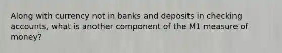 Along with currency not in banks and deposits in checking accounts, what is another component of the M1 measure of money?