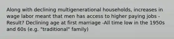 Along with declining multigenerational households, increases in wage labor meant that men has access to higher paying jobs -Result? Declining age at first marriage -All time low in the 1950s and 60s (e.g. "traditional" family)