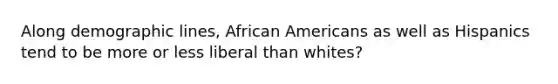 Along demographic lines, African Americans as well as Hispanics tend to be more or less liberal than whites?