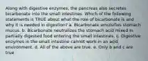 Along with digestive enzymes, the pancreas also secretes bicarbonate into the small intestines. Which of the following statements is TRUE about what the role of bicarbonate is and why it is needed in digestion? a. Bicarbonate emulsifies stomach mucus. b. Bicarbonate neutralizes the stomach acid mixed in partially digested food entering the small intestines. c. Digestive enzymes in the small intestine cannot work in an acid environment. d. All of the above are true. e. Only b and c are true