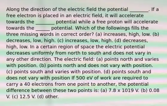 Along the direction of the electric field the potential ________. If a free electron is placed in an electric field, it will accelerate towards the ________ potential while a free proton will accelerate towards the ______ potential. Which of the followings fills the three missing words in correct order? (a) increases, high, low. (b) decreases, low, high. (c) increases, low, high. (d) decreases, high, low. In a certain region of space the electric potential decreases uniformly from north to south and does not vary in any other direction. The electric field: (a) points north and varies with position. (b) points north and does not vary with position. (c) points south and varies with position. (d) points south and does not vary with position If 500 eV of work are required to carry a 40 electrons from one point to another, the potential difference between these two points is: (a) 7.8 x 1019 V. (b) 0.08 V. (c) 12.5 V. (d) other.