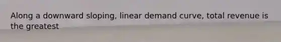 Along a downward sloping, linear demand curve, total revenue is the greatest