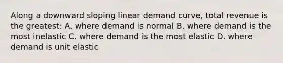 Along a downward sloping linear demand curve, total revenue is the greatest: A. where demand is normal B. where demand is the most inelastic C. where demand is the most elastic D. where demand is unit elastic