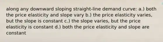 along any downward sloping straight-line demand curve: a.) both the price elasticity and slope vary b.) the price elasticity varies, but the slope is constant c.) the slope varies, but the price elasticity is constant d.) both the price elasticity and slope are constant