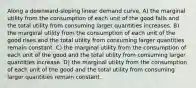 Along a downward-sloping linear demand curve, A) the marginal utility from the consumption of each unit of the good falls and the total utility from consuming larger quantities increases. B) the marginal utility from the consumption of each unit of the good rises and the total utility from consuming larger quantities remain constant. C) the marginal utility from the consumption of each unit of the good and the total utility from consuming larger quantities increase. D) the marginal utility from the consumption of each unit of the good and the total utility from consuming larger quantities remain constant.