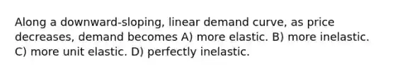 Along a downward-sloping, linear demand curve, as price decreases, demand becomes A) more elastic. B) more inelastic. C) more unit elastic. D) perfectly inelastic.